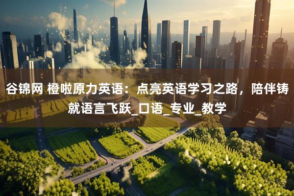 谷锦网 橙啦原力英语：点亮英语学习之路，陪伴铸就语言飞跃_口语_专业_教学