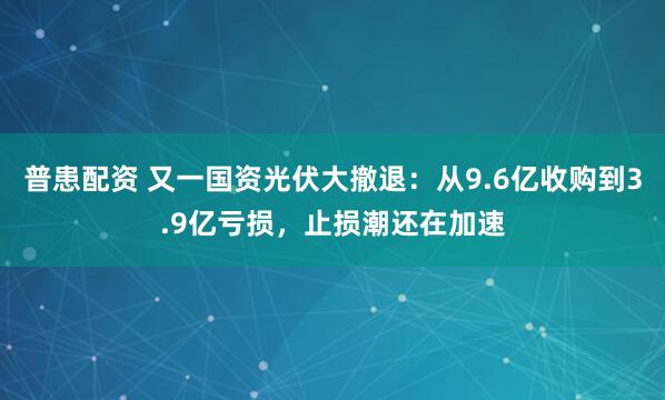 普患配资 又一国资光伏大撤退：从9.6亿收购到3.9亿亏损，止损潮还在加速