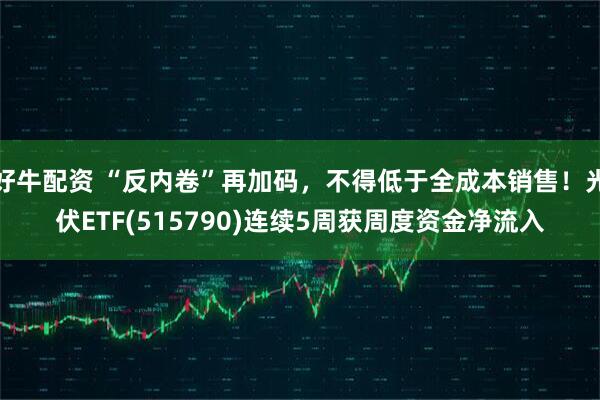 好牛配资 “反内卷”再加码，不得低于全成本销售！光伏ETF(515790)连续5周获周度资金净流入
