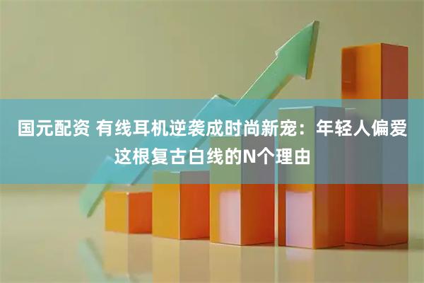 国元配资 有线耳机逆袭成时尚新宠：年轻人偏爱这根复古白线的N个理由