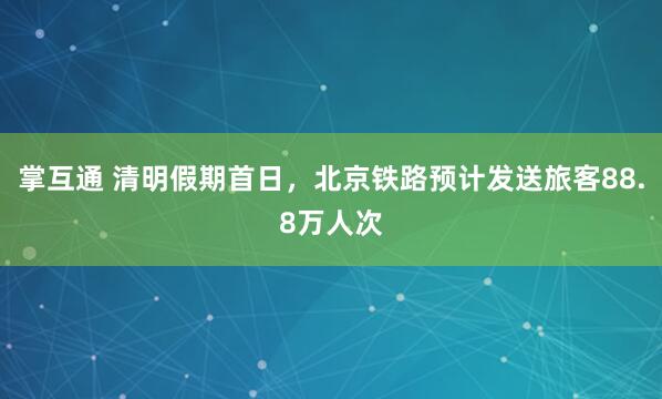 掌互通 清明假期首日，北京铁路预计发送旅客88.8万人次