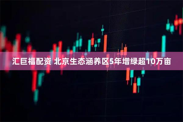 汇巨福配资 北京生态涵养区5年增绿超10万亩