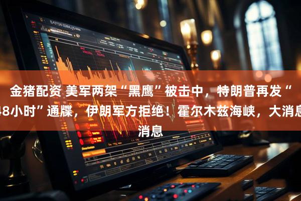 金猪配资 美军两架“黑鹰”被击中，特朗普再发“48小时”通牒，伊朗军方拒绝！霍尔木兹海峡，大消息