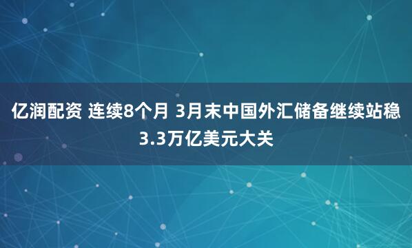 亿润配资 连续8个月 3月末中国外汇储备继续站稳3.3万亿美元大关