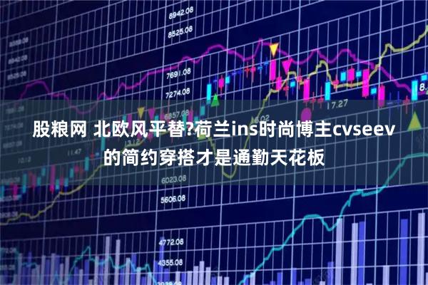 股粮网 北欧风平替?荷兰ins时尚博主cvseev的简约穿搭才是通勤天花板