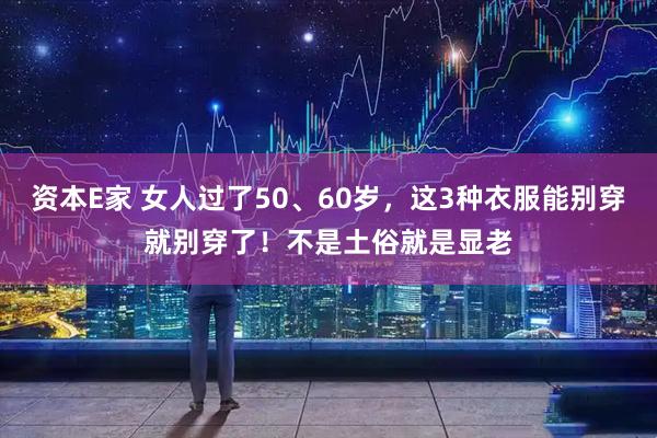 资本E家 女人过了50、60岁，这3种衣服能别穿就别穿了！不是土俗就是显老
