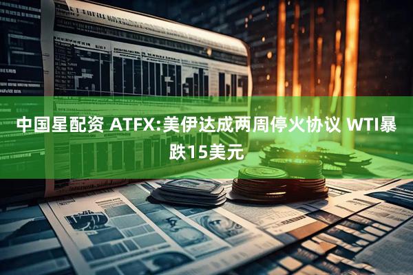 中国星配资 ATFX:美伊达成两周停火协议 WTI暴跌15美元