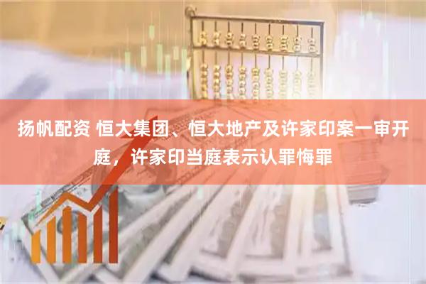 扬帆配资 恒大集团、恒大地产及许家印案一审开庭，许家印当庭表示认罪悔罪