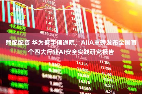 鼎配配资 华为携手信通院、AIIA重磅发布全国首个四大行业AI安全实践研究报告